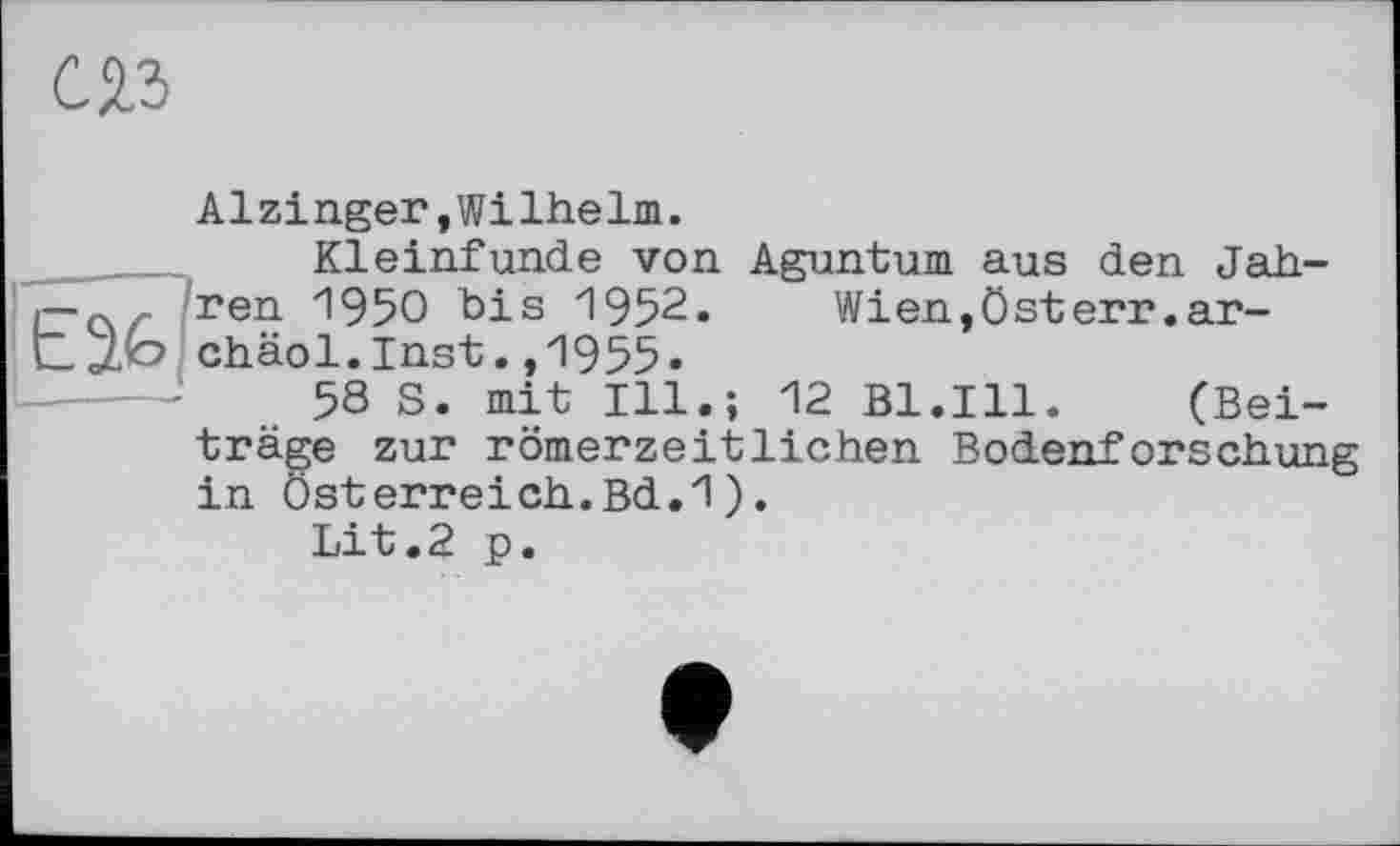 ﻿С 23
Alzinger,Wilhelm.
Kleinfunde von Aguntum aus den Jah-ren 1950 bis 1952. Wien,Österr.ar-chäol.Inst.,1955»
58 S. mit Ill.; 12 Bl.Ill. (Beiträge zur römerzeitlichen Bodenforschung in Österreich.Bd.1).
Lit.2 p.